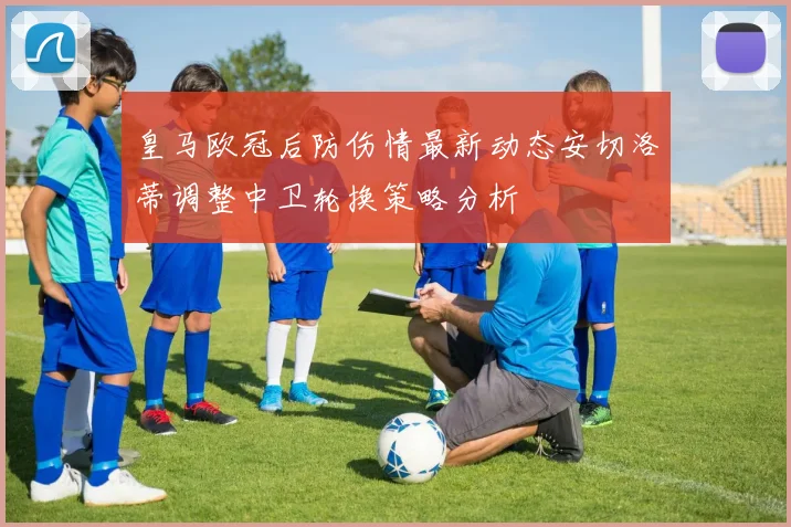 皇马欧冠后防伤情最新动态安切洛蒂调整中卫轮换策略分析