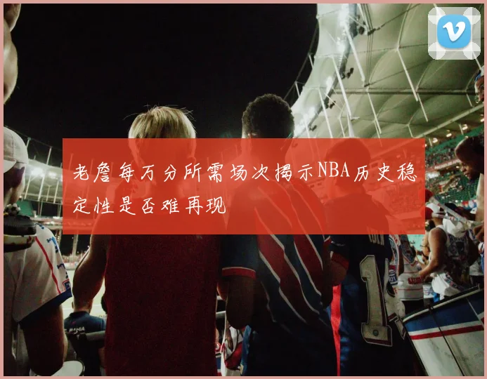 老詹每万分所需场次揭示NBA历史稳定性是否难再现