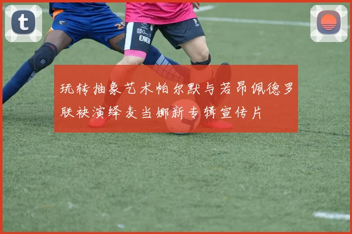 玩转抽象艺术帕尔默与若昂佩德罗联袂演绎麦当娜新专辑宣传片