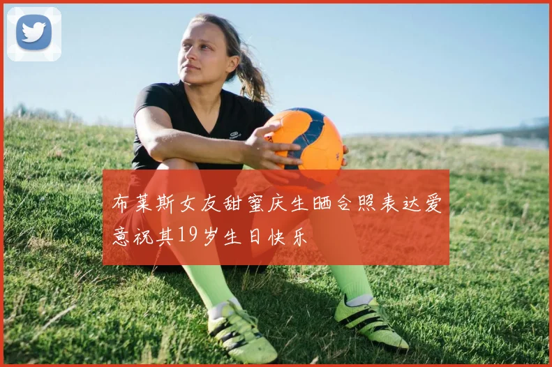 布莱斯女友甜蜜庆生晒合照表达爱意祝其19岁生日快乐